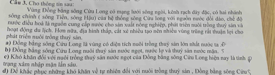 Cầu 3. Cho thông tin sau: 
Vùng Đồng bằng sông Cửu Long có mạng lưới sông ngòi, kênh rạch dày đặc, có hai nhánh 
sông chính ( sông Tiền, sông Hậu) của hệ thống sông Cửu long với nguồn nước dồi dào, chế độ 
nước điều hoà là nguồn cung cấp nước cho sản xuất nông nghiệp, phát triển nuôi trồng thuỷ sản và 
hoạt động du lịch. Hơn nữa, địa hình thấp, cắt xẻ nhiều tạo nên nhiều vùng trũng rắt thuận lợi cho 
phát triển nuôi trồng thuỷ sản. 
a) Động bằng sông Cửu Long là vùng có diện tích nuôi trồng thuỷ sản lớn nhất nước ta 
b) Đồng bằng sông Cửu Long nuôi thuỷ sản nước ngọt, nước lợ và thuỷ sản nước mặn. S 
c) Khó khăn đối với nuôi trồng thuỷ sản nước ngọt của Đồng bằng sông Cửu Long hiện nay là tình Đ 
trạng xâm nhập mặn lần sâu. 
d) Để khắc phục những khó khăn về tự nhiên đối với nuôi trồng thuỷ sản , Đồng bằng sông Cửu