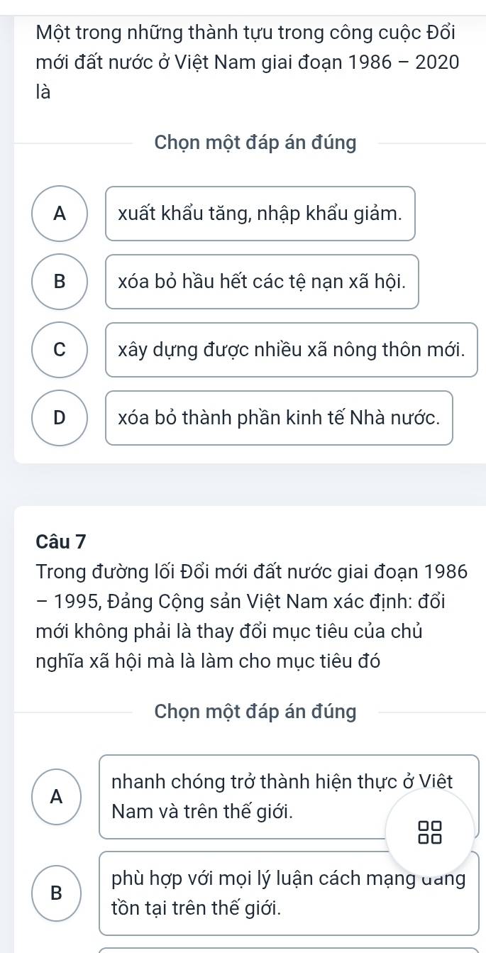 Một trong những thành tựu trong công cuộc Đổi
mới đất nước ở Việt Nam giai đoạn 1986-2020
là
Chọn một đáp án đúng
A xuất khẩu tăng, nhập khẩu giảm.
B xóa bỏ hầu hết các tệ nạn xã hội.
C xây dựng được nhiều xã nông thôn mới.
D xóa bỏ thành phần kinh tế Nhà nước.
Câu 7
Trong đường lối Đổi mới đất nước giai đoạn 1986
- 1995, Đảng Cộng sản Việt Nam xác định: đổi
mới không phải là thay đổi mục tiêu của chủ
nghĩa xã hội mà là làm cho mục tiêu đó
Chọn một đáp án đúng
nhanh chóng trở thành hiện thực ở Việt
A
Nam và trên thế giới.
B phù hợp với mọi lý luận cách mạng đang
tồn tại trên thế giới.