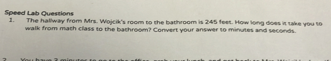 Speed Lab Questions 
1. The hallway from Mrs. Wojcik's room to the bathroom is 245 feet. How long does it take you to 
walk from math class to the bathroom? Convert your answer to minutes and seconds.