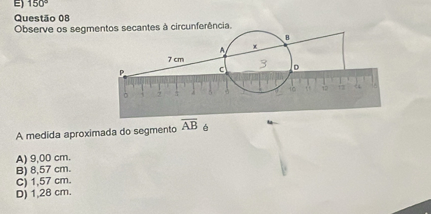 E) 150°
Questão 08
Observe os segmantes à circunferência.
A medida aproximada do segmento overline AB é
A) 9,00 cm.
B) 8,57 cm.
C) 1,57 cm.
D) 1,28 cm.