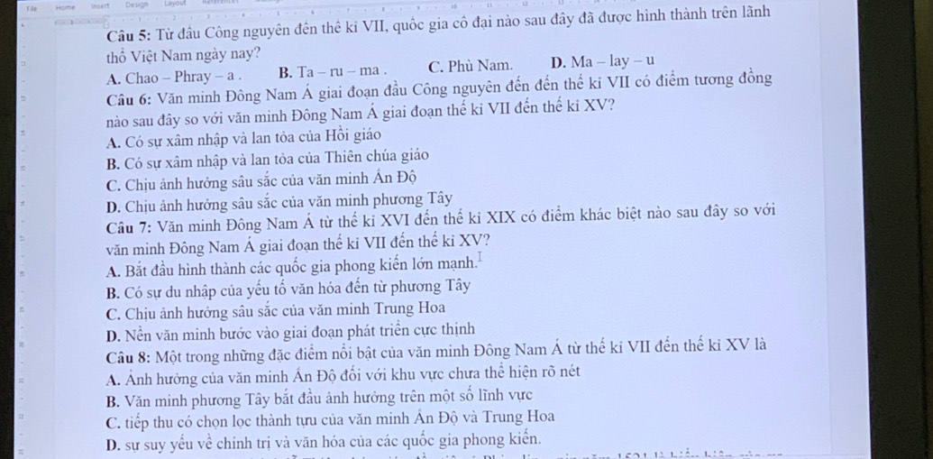 Từ đầu Công nguyên đến thế kỉ VII, quốc gia cô đại nào sau đây đã được hình thành trên lãnh
thổ Việt Nam ngày nay?
A. Chao - Phray - a . B. Ta - ru - ma . C. Phù Nam. D. Ma - lay - u
Cầu 6: Văn minh Đông Nam Á giai đoạn đầu Công nguyên đến đến thế ki VII có điểm tương đồng
nào sau đây so với văn minh Đông Nam Á giai đoạn thế ki VII đến thế ki XV?
A. Có sự xâm nhập và lan tỏa của Hồi giáo
B. Có sự xâm nhập và lan tỏa của Thiên chúa giáo
C. Chịu ảnh hưởng sâu sắc của văn minh Ấn Độ
D. Chịu ảnh hưởng sâu sắc của văn minh phương Tây
Câu 7: Văn minh Đông Nam Á từ thế ki XVI đến thế ki XIX có điểm khác biệt nào sau đây so với
văn minh Đông Nam Á giai đoạn thế ki VII đến thế ki XV?
A. Bắt đầu hình thành các quốc gia phong kiến lớn mạnh.
B. Có sự du nhập của yếu tố văn hóa đến từ phương Tây
C. Chịu ảnh hưởng sâu sắc của văn minh Trung Hoa
D. Nền văn minh bước vào giai đoạn phát triển cực thịnh
Câu 8: Một trong những đặc điểm nổi bật của văn minh Đông Nam Á từ thế ki VII đến thế ki XV là
A. Ảnh hướng của văn minh Ấn Độ đối với khu vực chưa thể hiện rõ nét
B. Văn minh phương Tây bắt đầu ảnh hưởng trên một số lĩnh vực
C. tiếp thu có chọn lọc thành tựu của văn minh Ấn Độ và Trung Hoa
D. sự suy yếu về chính trị và văn hóa của các quốc gia phong kiến.