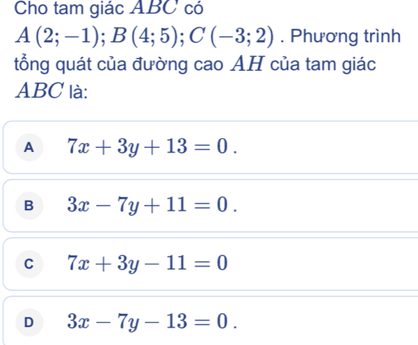 Cho tam giác ABC có
A(2;-1); B(4;5); C(-3;2). Phương trình
tổng quát của đường cao AH của tam giác
ABC là:
A 7x+3y+13=0.
B 3x-7y+11=0.
C 7x+3y-11=0
D 3x-7y-13=0.