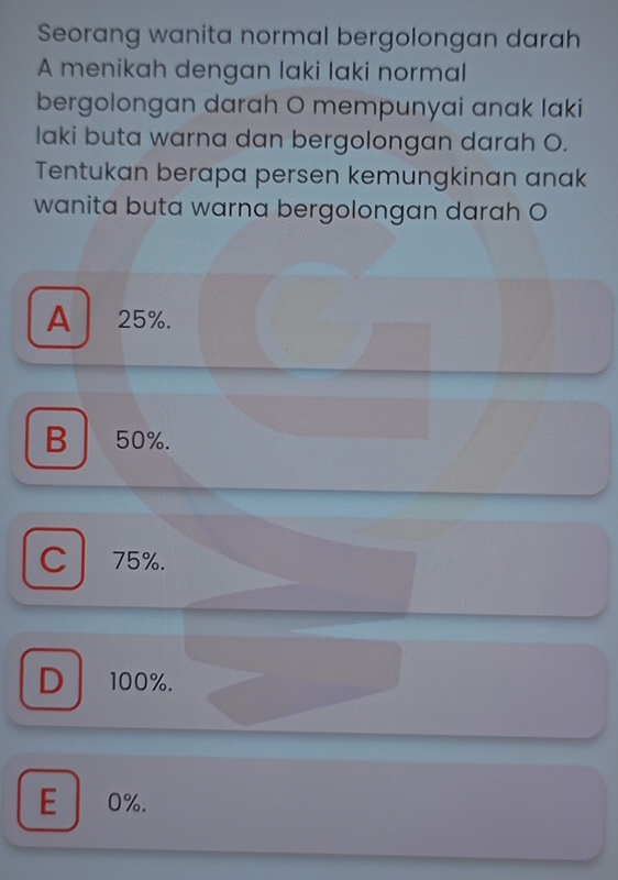 Seorang wanita normal bergolongan darah
A menikah dengan laki laki normal
bergolongan darah O mempunyai anak laki
laki buta warna dan bergolongan darah O.
Tentukan berapa persen kemungkinan anak
wanita buta warna bergolongan darah O
A 25%.
B 50%.
C 75%.
D 100%.
E 0%.