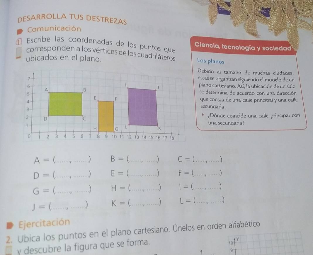 DESARROLLA TUS DESTREZAS 
Comunicación 
Escribe las coordenadas de los puntos que Ciencia, tecnología y sociedad 
corresponden a los vértices de los cuadriláteros Los planos 
ubicados en el plano. 
Debido al tamaño de muchas ciudades, 
estas se organizan siguiendo el modelo de un 
plano cartesiano. Así, la ubicación de un sitio 
se determina de acuerdo con una dirección 
que consta de una calle principal y una calle 
secundaria. 
¿Dónde coincide una calle principal con 
una secundaria?
A=(...,...) __ B=(...,...) C=(...,...) _
D=(...,...) E=(...,...) F=(...,...)
G=(...,...) H=(...,...) I=(...,...)
J=(...,...) K=(...,...) L=(...,...)
a Ejercitación 
2. Ubica los puntos en el plano cartesiano. Únelos en orden alfabético 
y descubre la figura que se forma. 
Y
10
1 9