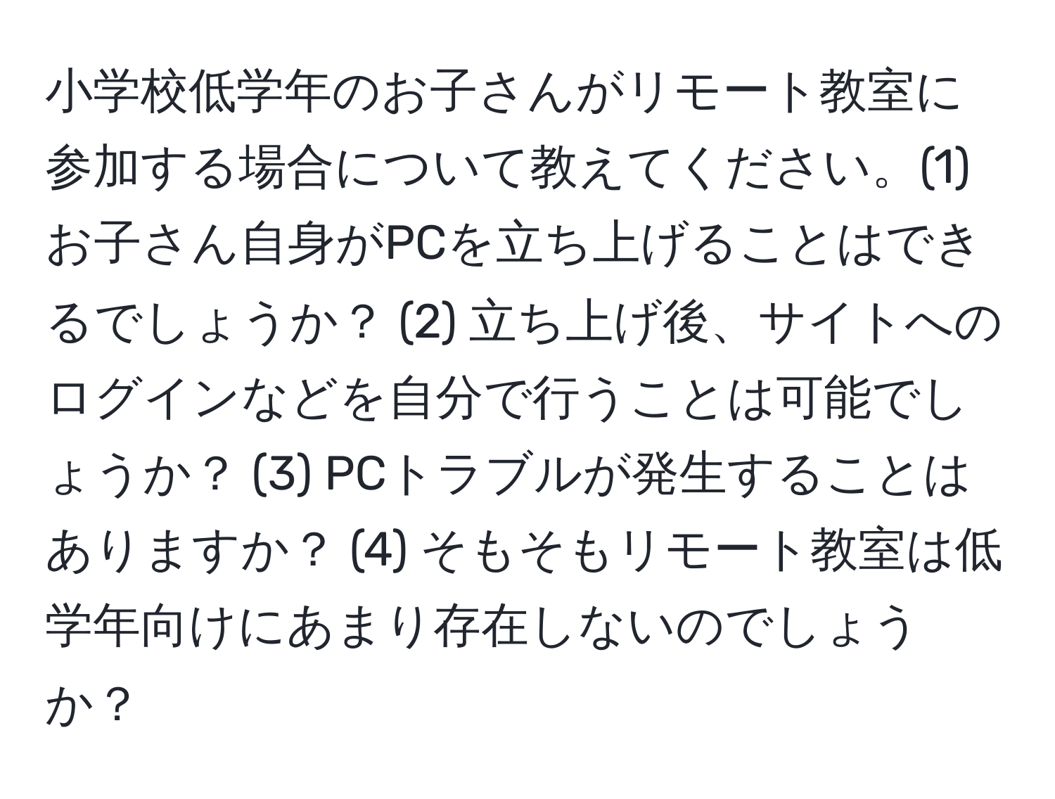 小学校低学年のお子さんがリモート教室に参加する場合について教えてください。(1) お子さん自身がPCを立ち上げることはできるでしょうか？ (2) 立ち上げ後、サイトへのログインなどを自分で行うことは可能でしょうか？ (3) PCトラブルが発生することはありますか？ (4) そもそもリモート教室は低学年向けにあまり存在しないのでしょうか？