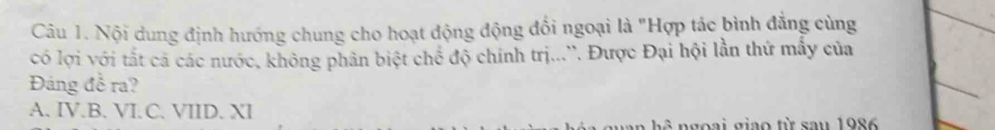 Nội dung định hướng chung cho hoạt động động đối ngoại là "Hợp tác bình đẳng cùng
có lợi với tất cá các nước, không phân biệt chế độ chính trị...''. Được Đại hội lần thứ mẫy của
Đảng đễ ra?
A. IV.B. VI.C. VIID. XI
.5 goại giao từ sau 1986