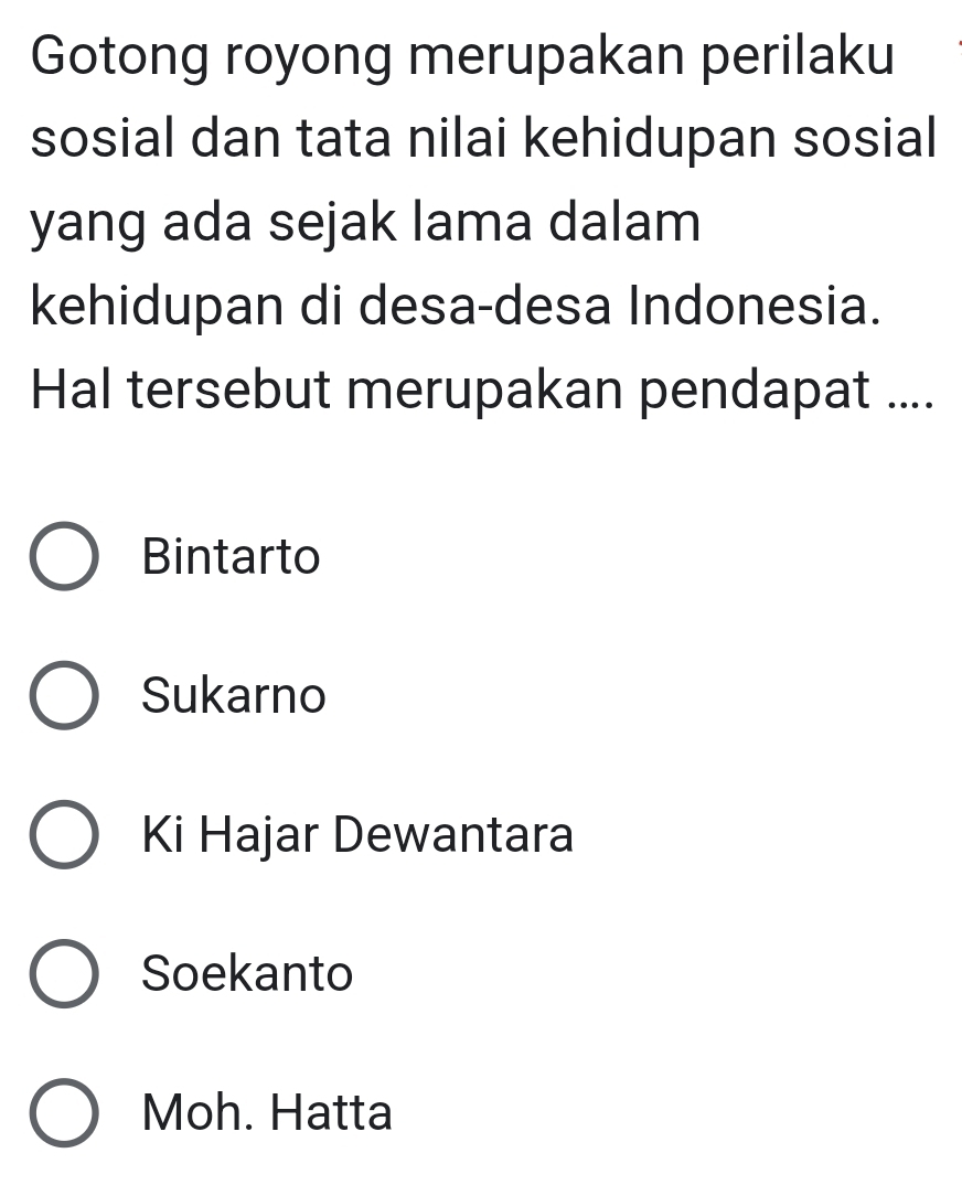 Gotong royong merupakan perilaku
sosial dan tata nilai kehidupan sosial
yang ada sejak lama dalam
kehidupan di desa-desa Indonesia.
Hal tersebut merupakan pendapat ....
Bintarto
Sukarno
Ki Hajar Dewantara
Soekanto
Moh. Hatta