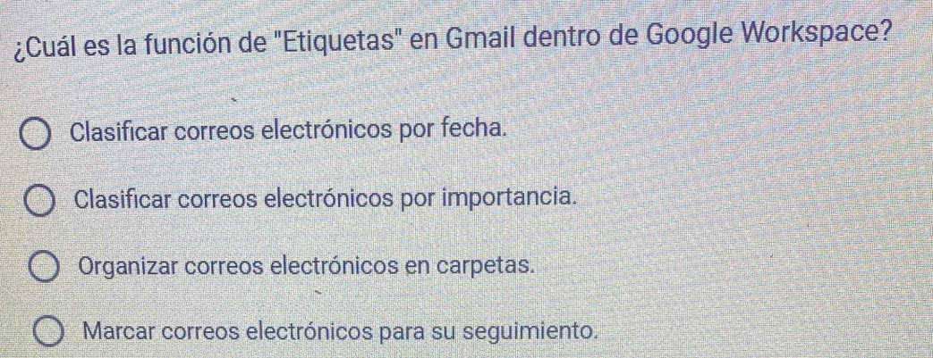 ¿Cuál es la función de "Etiquetas" en Gmail dentro de Google Workspace?
Clasificar correos electrónicos por fecha.
Clasificar correos electrónicos por importancia.
Organizar correos electrónicos en carpetas.
Marcar correos electrónicos para su seguimiento.