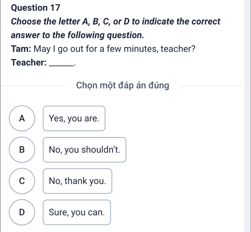 Choose the letter A, B, C, or D to indicate the correct
answer to the following question.
Tam: May I go out for a few minutes, teacher?
Teacher:_
·
Chọn một đáp án đúng
A Yes, you are.
B No, you shouldn't.
C No, thank you.
D Sure, you can.