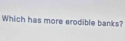 Which has more erodible banks?