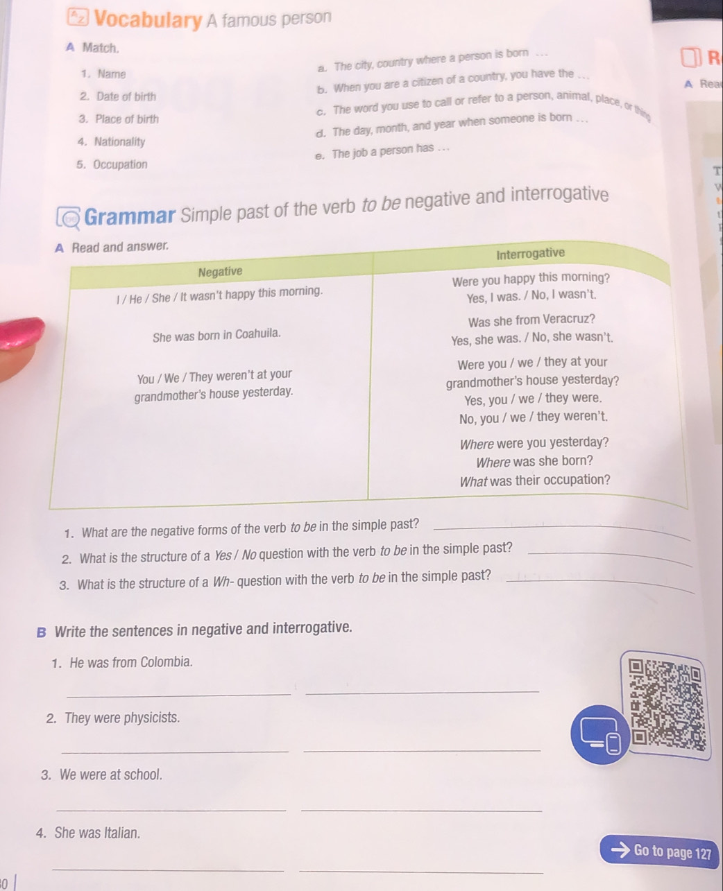 Vocabulary A famous person
A Match. R
a. The city, country where a person is born
1. Name
b. When you are a citizen of a country, you have the.
A Rea
2. Date of birth
c. The word you use to call or refer to a person, animal, place, or thing
3. Place of birth
d. The day, month, and year when someone is born .
4. Nationality
e. The job a person has . ..
5. Occupation
T
Grammar Simple past of the verb to be negative and interrogative v
1. What are the negative forms of the verb to be in the simple past?_
2. What is the structure of a Yes / No question with the verb to be in the simple past?_
3. What is the structure of a Wh- question with the verb to be in the simple past?_
B Write the sentences in negative and interrogative.
1. He was from Colombia.
_
_
2. They were physicists.
__
3. We were at school.
__
4. She was Italian.
Go to page 127
_
_
ol