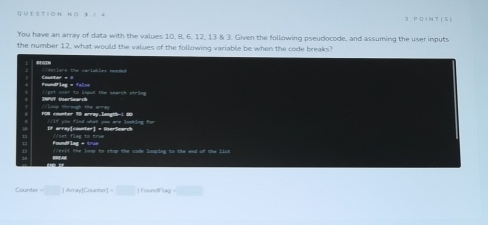 3 1 4 3 P O IN T I S ) 
You have an array of data with the values 10, 8, 6, 12, 13 & 3. Given the following pseudocode, and assuming the user inputs 
the number 12, what would the values of the following variable be when the code breaks? 
detiers the cmrlables neaded 
Foundfing = false Couster = = 
INPUT UserSearch //get oser to leput the search ptege 
f0N counter 10 array.langth-1 00 //loop through the array 
If array[counter] = UserSearch Yif you find what you are looking for 
et flag to tri 
Foundflag + tru relf the lonp to stop the code looping to the end of the list 
Coun m=□ |Arayffourter|=□ |foundflay=□