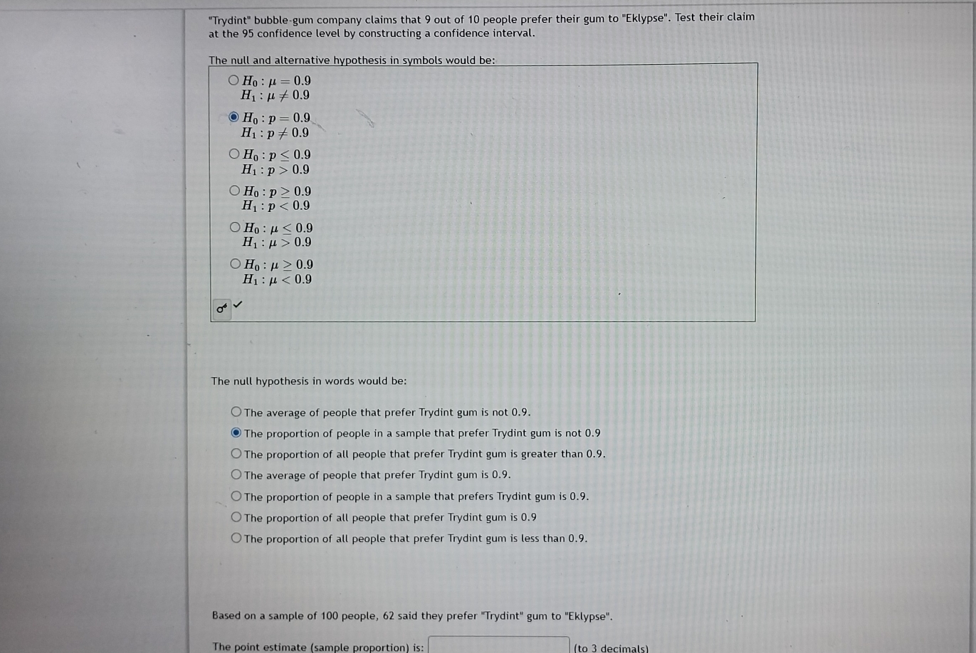 "Trydint" bubble-gum company claims that 9 out of 10 people prefer their gum to "Eklypse". Test their claim
at the 95 confidence level by constructing a confidence interval.
The null and alternative hypothesis in symbols would be:
H_0:mu =0.9
H_1:mu != 0.9
H_0:p=0.9
H_1:p!= 0.9
H_0:p≤ 0.9
H_1:p>0.9
H_0:p≥ 0.9
H_1:p<0.9
H_0:mu ≤ 0.9
H_1:mu >0.9
H_0:mu ≥ 0.9
H_1:mu <0.9
The null hypothesis in words would be:
The average of people that prefer Trydint gum is not 0.9.
The proportion of people in a sample that prefer Trydint gum is not 0.9
The proportion of all people that prefer Trydint gum is greater than 0.9.
The average of people that prefer Trydint gum is 0.9.
The proportion of people in a sample that prefers Trydint gum is 0.9.
The proportion of all people that prefer Trydint gum is 0.9
The proportion of all people that prefer Trydint gum is less than 0.9.
Based on a sample of 100 people, 62 said they prefer "Trydint" gum to "Eklypse".
The point estimate (sample proportion) is: (to 3 decimals)