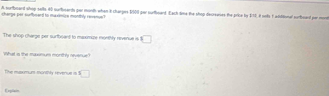 A surfboard shop sells 40 surfboards per month when it charges $500 per surfboard. Each time the shop decreases the price by $10, it sells 1 additional surfboard per mont 
charge per surfboard to maximize monthly revenue? 
The shop charge per surfboard to maximize monthly revenue is $□
What is the maximum monthly revenue? 
The maximum monthly revenue is $□
Explain