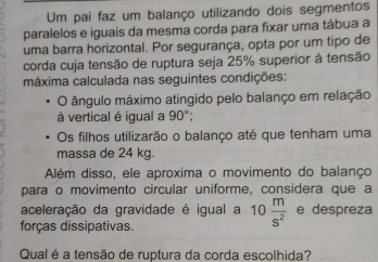 Um pai faz um balanço utilizando dois segmentos 
paralelos e iguais da mesma corda para fixar uma tábua a 
uma barra horizontal. Por segurança, opta por um tipo de 
corda cuja tensão de ruptura seja 25% superior à tensão 
máxima calculada nas seguintes condições: 
O ângulo máximo atingido pelo balanço em relação 
à vertical é igual a 90°; 
Os filhos utilizarão o balanço até que tenham uma 
massa de 24 kg. 
Além disso, ele aproxima o movimento do balanço 
para o movimento circular uniforme, considera que a 
aceleração da gravidade é igual a 10 m/s^2  e despreza 
forças dissipativas. 
Qual é a tensão de ruptura da corda escolhida?