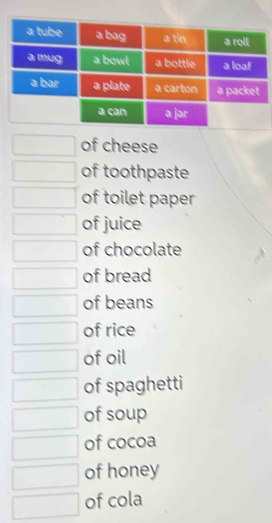 of cheese 
of toothpaste 
of toilet paper 
of juice 
of chocolate 
of bread 
of beans 
of rice 
of oil 
of spaghetti 
of soup 
of cocoa 
of honey 
of cola