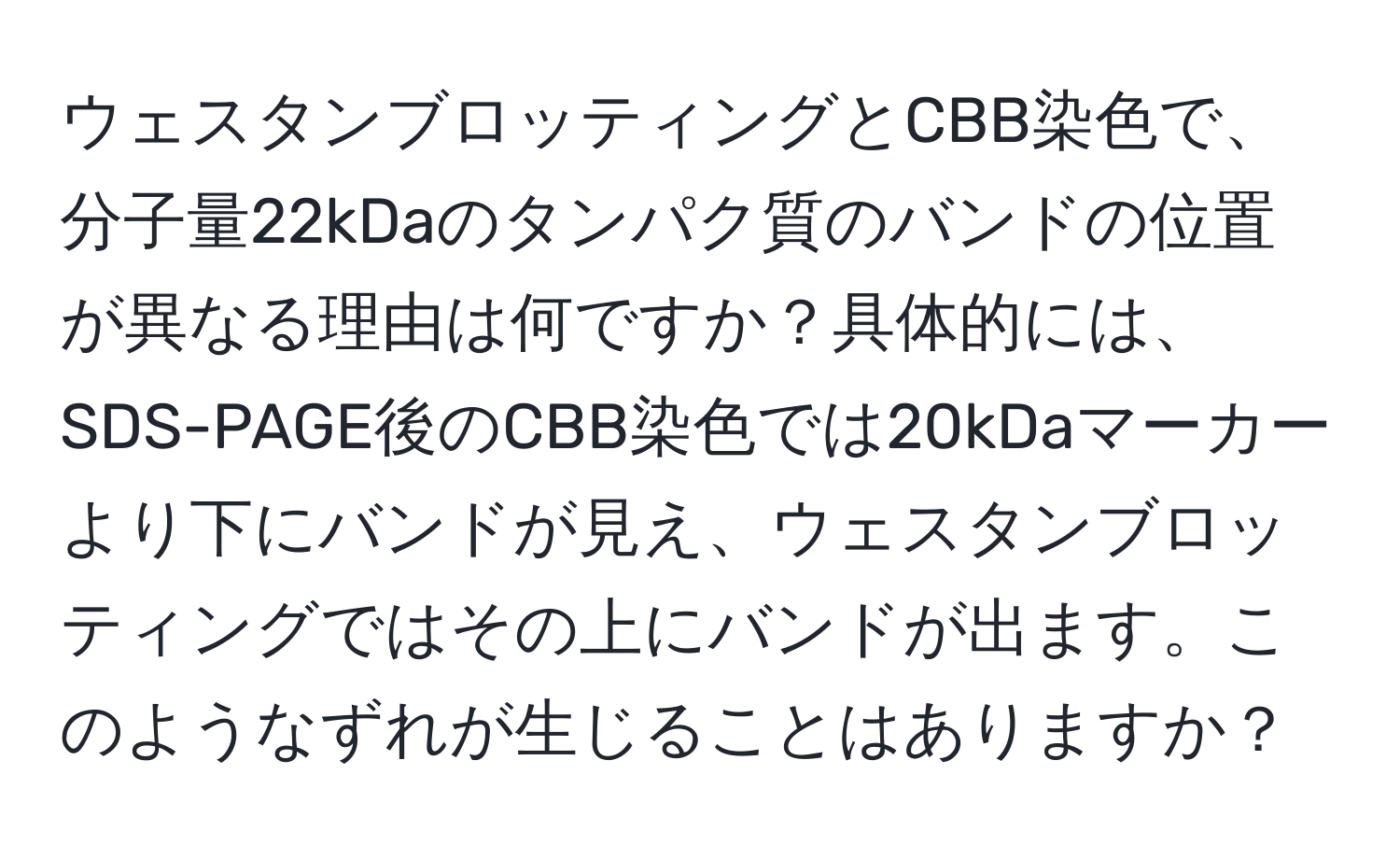 ウェスタンブロッティングとCBB染色で、分子量22kDaのタンパク質のバンドの位置が異なる理由は何ですか？具体的には、SDS-PAGE後のCBB染色では20kDaマーカーより下にバンドが見え、ウェスタンブロッティングではその上にバンドが出ます。このようなずれが生じることはありますか？