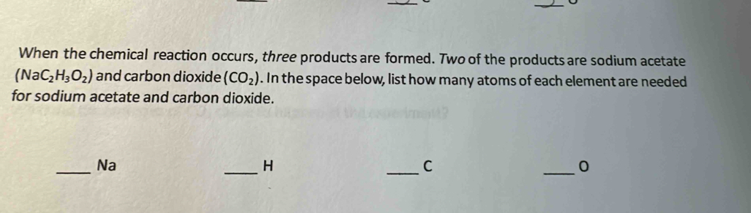 When the chemical reaction occurs, three products are formed. Two of the products are sodium acetate
(NaC_2H_3O_2) and carbon dioxide (CO_2). In the space below, list how many atoms of each element are needed 
for sodium acetate and carbon dioxide. 
_Na 
_H 
_C 
_0