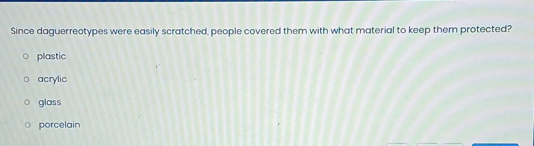Since daguerreotypes were easily scratched, people covered them with what material to keep them protected?
plastic
acrylic
glass
porcelain