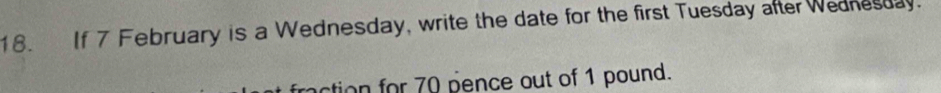 If 7 February is a Wednesday, write the date for the first Tuesday after Wednesday. 
ction for 70 pence out of 1 pound.