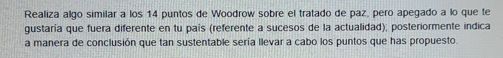 Realiza algo similar a los 14 puntos de Woodrow sobre el tratado de paz, pero apegado a lo que te 
gustaría que fuera diferente en tu país (referente a sucesos de la actualidad); posteriormente indica 
a manera de conclusión que tan sustentable sería llevar a cabo los puntos que has propuesto.