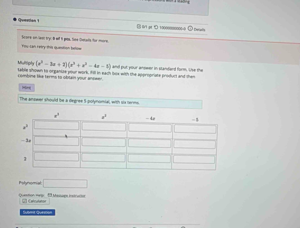 with a leading 
Question 1  0/1 pt つ 10000000000-0 Details
Score on last try: 0 of 1 pts. See Details for more.
You can retry this question below
Multiply (x^2-3x+2)(x^3+x^2-4x-5) and put your answer in standard form. Use the
table shown to organize your work. Fill in each box with the appropriate product and then
combine like terms to obtain your answer.
Hint
The answer should be a degree 5 polynomial, with six terms.
Polynomial: □
Question Help: - Message instructor
Calculator
Submit Question