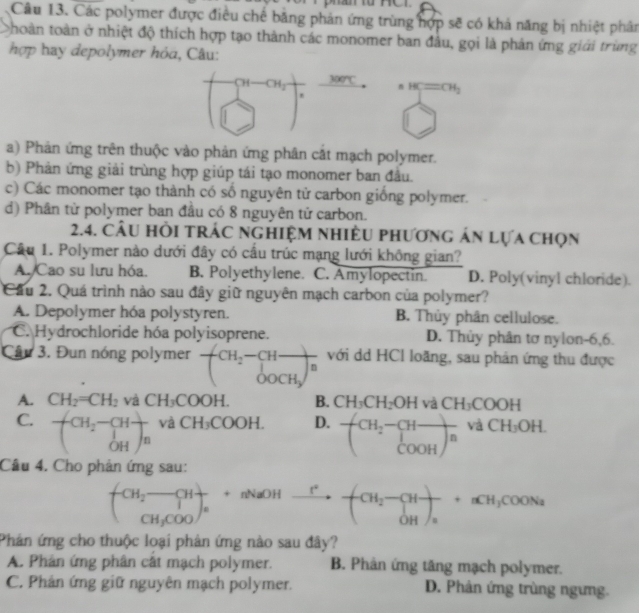 Các polymer được điều chế bằng phản ứng trùng hợp sẽ có khả năng bị nhiệt phân
thoàn toàn ở nhiệt độ thích hợp tạo thành các monomer ban đầu, gọi là phản ứng giới trùng
hợp hay depolymer hỏa, Câu:
CH_2 300°C
HC=CH_2
a) Phản ứng trên thuộc vào phản ứng phân cắt mạch polymer.
b) Phản ứng giải trùng hợp giúp tái tạo monomer ban đầu.
c) Các monomer tạo thành có số nguyên tử carbon giống polymer.
d) Phân từ polymer ban đầu có 8 nguyên tử carbon.
2.4. Câu hỏi trác nghiệm nhiều phương án lựa chọn
Câu 1. Polymer nào dưới đây có cầu trúc mạng lưới không gian?
A./Cao su lưu hóa. B. Polyethylene. C. Amylopectin. D. Poly(vinyl chloride).
Cầu 2. Quá trình nào sau đây giữ nguyên mạch carbon của polymer?
A. Depolymer hóa polystyren. B. Thủy phân cellulose.
C. Hydrochloride hóa polyisoprene. D. Thủy phân tơ nylon-6,6.
Câu 3. Đun nóng polymer frac (H___2 _OOCH__3 với dd HCl loãng, sau phản ứng thu được
A. CH_2=CH_2 và CH_3COOH. B. CH_3CH_2OH và CH_3COOH
C. beginpmatrix CH_2-CH ^1OHendpmatrix _n và CH_3COOH. D. frac (CH_2-COOHend(pmatrix)^n và CH_3OH.
Cầu 4. Cho phản ứng sau:
beginpmatrix CH_2-CH CH_3COOendpmatrix _a  r/a +nNto^+]+(CH_2-CH-+nCH_3COONa
Phản ứng cho thuộc loại phản ứng nào sau đây?
A. Phân ứng phân cất mạch polymer. B. Phân ứng tăng mạch polymer.
C. Phản ứng giữ nguyên mạch polymer. D. Phản ứng trùng ngưng.