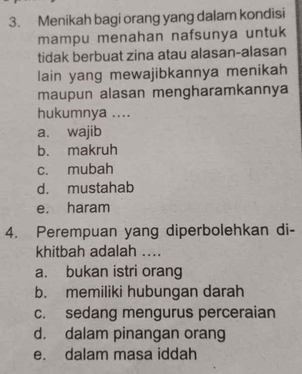 Menikah bagi orang yang dalam kondisi
mampu menahan nafsunya untuk
tidak berbuat zina atau alasan-alasan
lain yang mewajibkannya menikah
maupun alasan mengharamkannya
hukumnya ....
a. wajib
b. makruh
c. mubah
d. mustahab
e. haram
4. Perempuan yang diperbolehkan di-
khitbah adalah ....
a. bukan istri orang
b. memiliki hubungan darah
c. sedang mengurus perceraian
d. dalam pinangan orang
e. dalam masa iddah