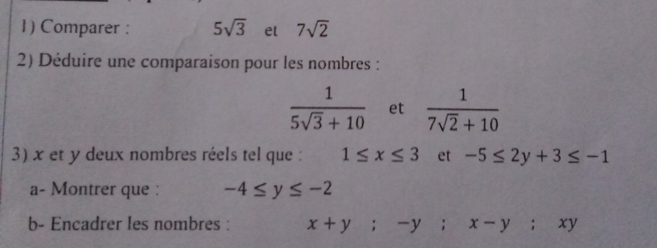 Comparer : 5sqrt(3) et 7sqrt(2)
2) Déduire une comparaison pour les nombres :
 1/5sqrt(3)+10  et  1/7sqrt(2)+10 
3) x et y deux nombres réels tel que : 1≤ x≤ 3 et -5≤ 2y+3≤ -1
a- Montrer que :
-4≤ y≤ -2
b- Encadrer les nombres : x+y; -y; x-y; xy