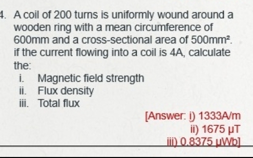 A coil of 200 turns is uniformly wound around a 
wooden ring with a mean circumference of
600mm and a cross-sectional area of 500mm^2. 
if the current flowing into a coil is 4A, calculate 
the: 
i. Magnetic field strength 
ii. Flux density 
iii. Total flux 
[Answer: i) 1333A/m
ii) 1675μT
iii) 0.8375 μWb]