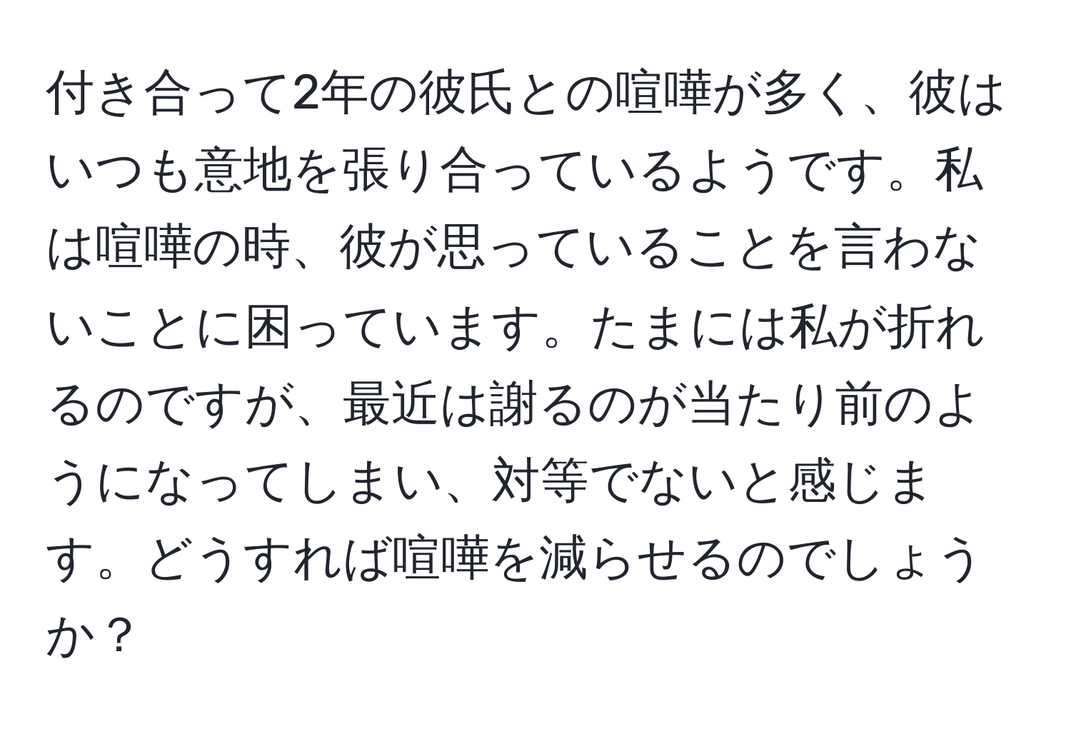 付き合って2年の彼氏との喧嘩が多く、彼はいつも意地を張り合っているようです。私は喧嘩の時、彼が思っていることを言わないことに困っています。たまには私が折れるのですが、最近は謝るのが当たり前のようになってしまい、対等でないと感じます。どうすれば喧嘩を減らせるのでしょうか？