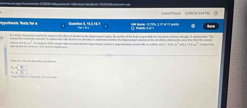 ertHomework.aspx7homeworkld=678828314&questionld=1&flushed=false&cld=7922024&centerwin=yes 
Zuleni Pinzon 12/09/24 3:04 PM 
Hypothesis Tests for a Question 5, 10.3.15-T HW Score: 12.75%, 2.17 of 17 points Save 
Part 1 ol 4 Points: 0 of 1 
In a study, researchers wanted to measure the effect of alcohol on the hippocampal region, the portion of the brain responsible for long-term mernory storage, in adolescents. The 
researchers randomly selected 14 adolescents with alcohol use disorders to determine whether the hippocampal volumes in the alcoholic adolescents were less than the normal 
volume of 9.02cm^3 An analysis of the sample data revealed that the hippocampal volume is approximately normal with no outliers and overline xendarray =8.05cm^3 and s=0.8cm^3 Conduct the 
appropriate test at the a=0.01 level of significance 
State the null and alternative hypotheses 
beginarrayr 15,15 11,3^sqrt(□ ) F □ □  
(Type integers or decimals. Do not round )