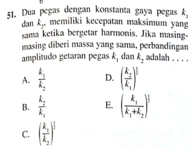 Dua pegas dengan konstanta gaya pegas k_1
dan k_2. memiliki kecepatan maksimum yan
sama ketika bergetar harmonis. Jika masing-
masing diberi massa yang sama, perbandingan
amplitudo getaran pegas k_1 dan k_2 adalah . . . .
A. frac k_1k_2 D. (frac k_2k_1)^ 1/2 
B. frac k_2k_1 E. (frac k_1k_1+k_2)^ 1/2 
C. (frac k_1k_2)^ 1/2 