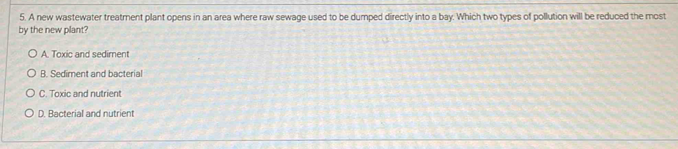 A new wastewater treatment plant opens in an area where raw sewage used to be dumped directly into a bay. Which two types of pollution will be reduced the most
by the new plant?
A. Toxic and sediment
B. Sediment and bacterial
C. Toxic and nutrient
D. Bacterial and nutrient