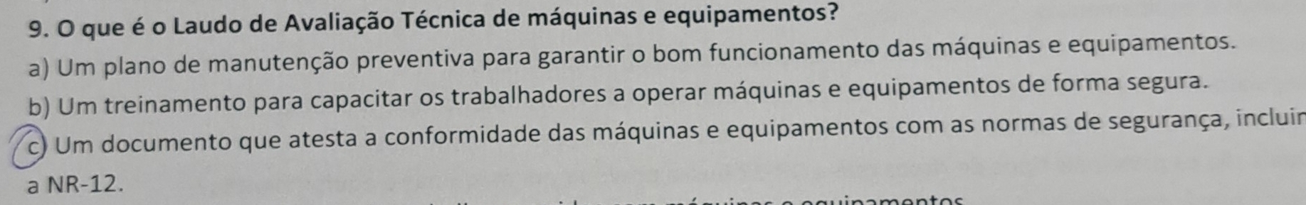 que é o Laudo de Avaliação Técnica de máquinas e equipamentos?
a) Um plano de manutenção preventiva para garantir o bom funcionamento das máquinas e equipamentos.
b) Um treinamento para capacitar os trabalhadores a operar máquinas e equipamentos de forma segura.
c) Um documento que atesta a conformidade das máquinas e equipamentos com as normas de segurança, incluir
a NR-12.