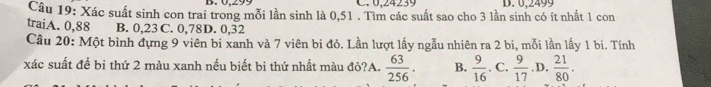 C. 0,24239
Câu 19: Xác suất sinh con trai trong mỗi lần sinh là 0,51. Tìm các suất sao cho 3 lần sinh có ít nhất 1 con D. 0.2499
traiA. 0,88 B. 0,23 C. 0,78D. 0,32
Câu 20: Một bình đựng 9 viên bi xanh và 7 viên bi đỏ. Lần lượt lấy ngẫu nhiên ra 2 bi, mỗi lần lấy 1 bi. Tính
xác suất để bị thứ 2 màu xanh nếu biết bi thứ nhất màu đỏ?A.  63/256 . B.  9/16 . C.  9/17  .D.  21/80 .