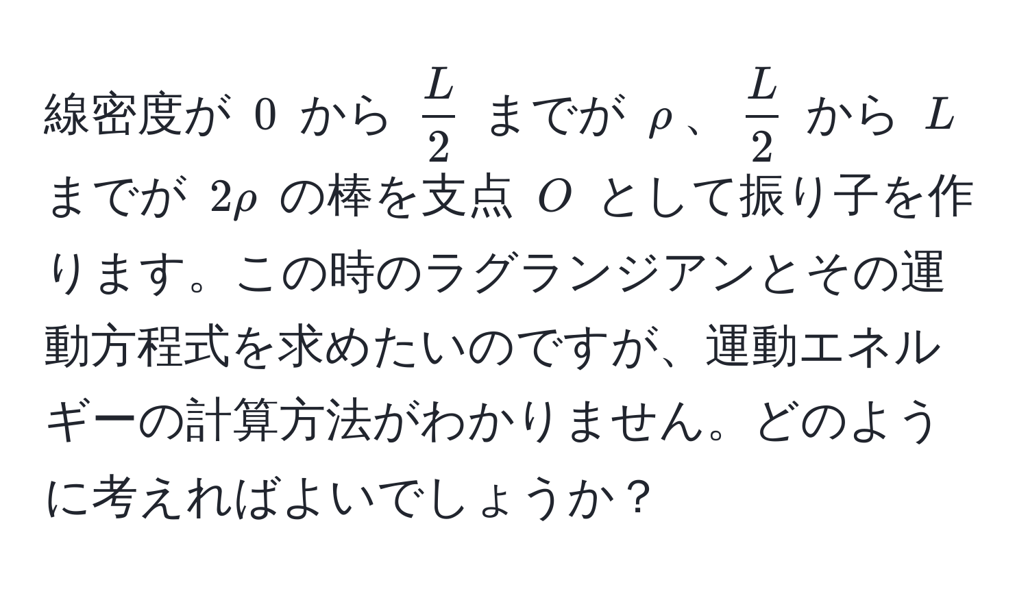 線密度が (0) から ( L/2 ) までが (rho)、( L/2 ) から (L) までが (2rho) の棒を支点 (O) として振り子を作ります。この時のラグランジアンとその運動方程式を求めたいのですが、運動エネルギーの計算方法がわかりません。どのように考えればよいでしょうか？