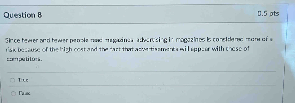 Since fewer and fewer people read magazines, advertising in magazines is considered more of a
risk because of the high cost and the fact that advertisements will appear with those of
competitors.
True
False