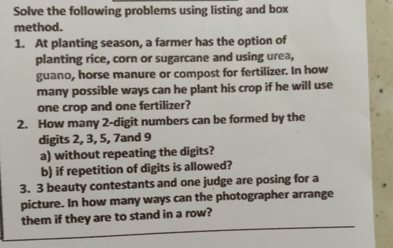 Solve the following problems using listing and box 
method. 
1. At planting season, a farmer has the option of 
planting rice, corn or sugarcane and using urea, 
guano, horse manure or compost for fertilizer. In how 
many possible ways can he plant his crop if he will use 
one crop and one fertilizer? 
2. How many 2 -digit numbers can be formed by the 
digits 2, 3, 5, 7and 9
a) without repeating the digits? 
b) if repetition of digits is allowed? 
3. 3 beauty contestants and one judge are posing for a 
picture. In how many ways can the photographer arrange 
_ 
them if they are to stand in a row?