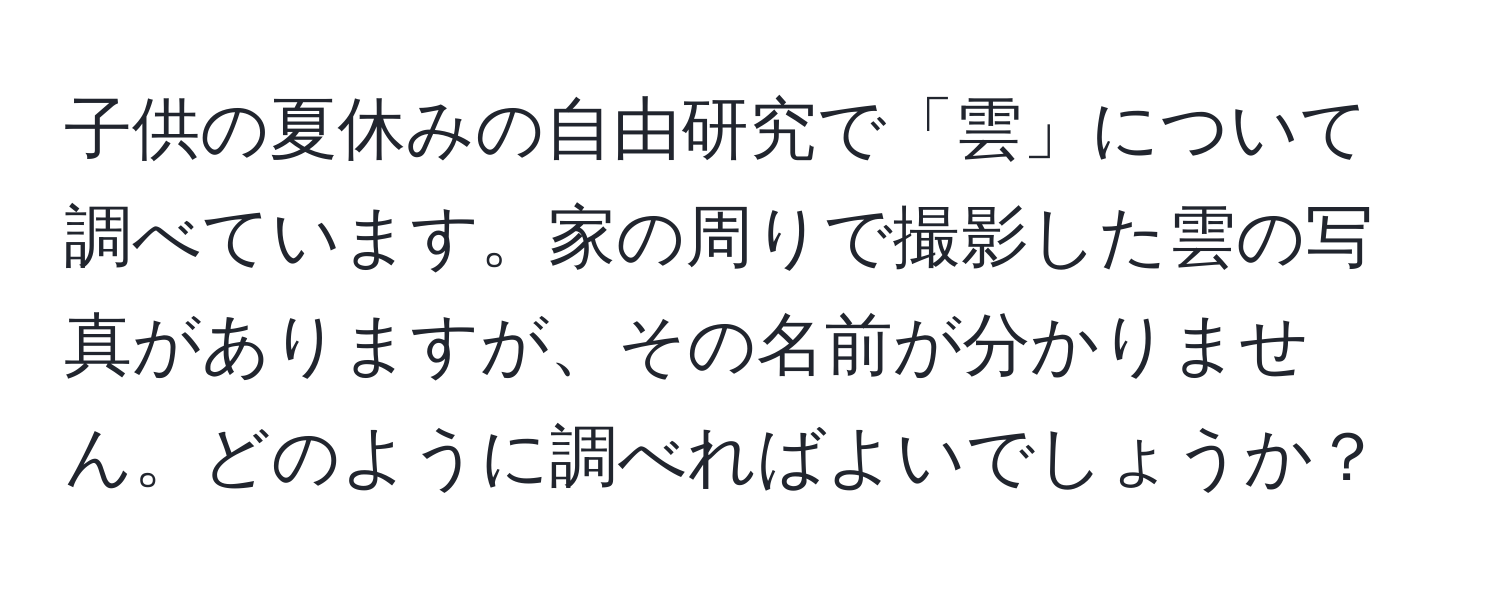 子供の夏休みの自由研究で「雲」について調べています。家の周りで撮影した雲の写真がありますが、その名前が分かりません。どのように調べればよいでしょうか？