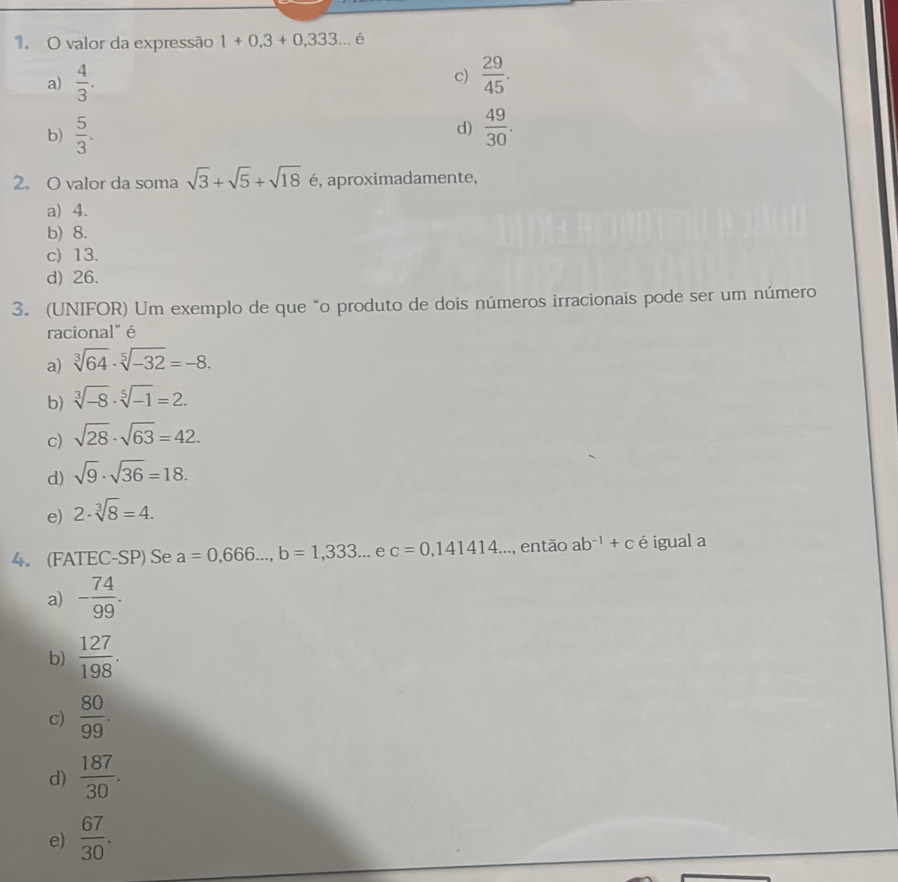 valor da expressão 1+0,3+0,333... é
c)
a)  4/3 .  29/45 .
d)
b)  5/3 .  49/30 . 
2. O valor da soma sqrt(3)+sqrt(5)+sqrt(18) é, aproximadamente,
a) 4.
b) 8.
c) 13.
d) 26.
3. (UNIFOR) Um exemplo de que "o produto de dois números irracionais pode ser um número
racional" é
a) sqrt[3](64)· sqrt[5](-32)=-8. 
b) sqrt[3](-8)· sqrt[5](-1)=2.
c) sqrt(28)· sqrt(63)=42.
d) sqrt(9)· sqrt(36)=18.
e) 2· sqrt[3](8)=4. 
4. (FATEC-SP) Se a=0,666..., b=1,333. ... e c=0,141414... então ab^(-1)+c é igual a
a) - 74/99 .
b)  127/198 .
c)  80/99 .
d)  187/30 .
e)  67/30 .