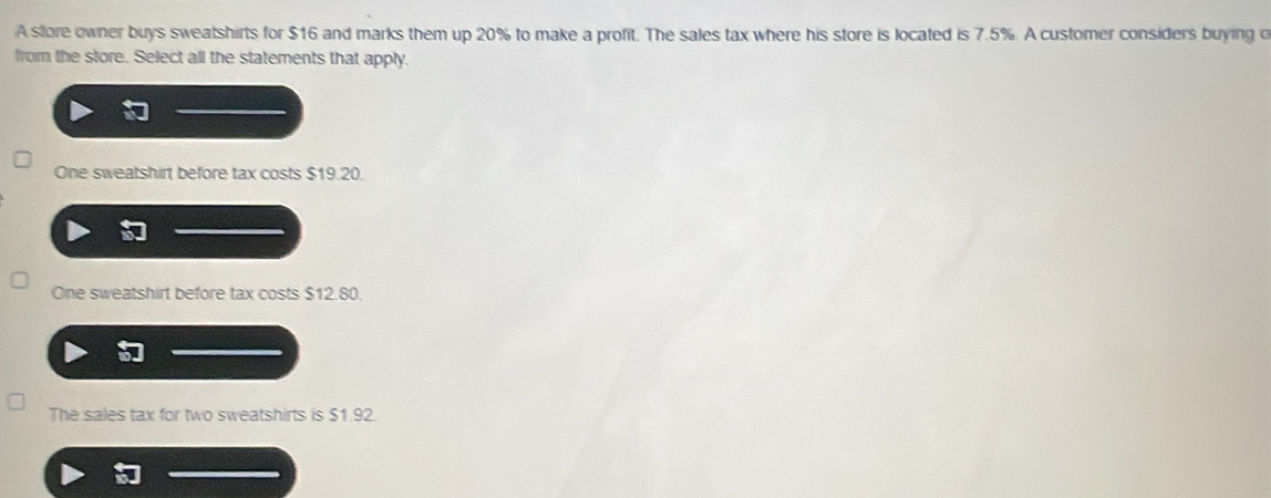 A store owner buys sweatshirts for $16 and marks them up 20% to make a profit. The sales tax where his store is located is 7.5%. A customer considers buying o
from the store. Select all the statements that apply.
One sweatshirt before tax costs $19.20.
One sweatshirt before tax costs $12.80.
The sales tax for two sweatshirts is $1.92.