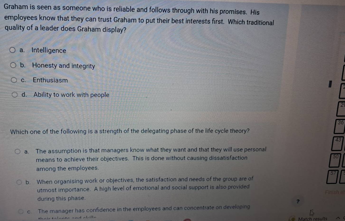 Graham is seen as someone who is reliable and follows through with his promises. His
employees know that they can trust Graham to put their best interests first. Which traditional
quality of a leader does Graham display?
a. Intelligence
b. Honesty and integrity
c. Enthusiasm
I
d. Ability to work with people
2
36
Which one of the following is a strength of the delegating phase of the life cycle theory?
43
a. The assumption is that managers know what they want and that they will use personal
means to achieve their objectives. This is done without causing dissatisfaction 50
among the employees.
b. When organising work or objectives, the satisfaction and needs of the group are of
utmost importance. A high level of emotional and social support is also provided
Finish at
during this phase.
?
c. The manager has confidence in the employees and can concentrate on developing
^|ill^
Match results