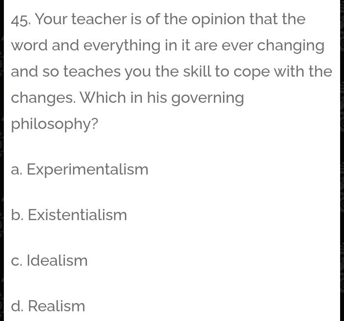 Your teacher is of the opinion that the
word and everything in it are ever changing
and so teaches you the skill to cope with the
changes. Which in his governing
philosophy?
a. Experimentalism
b. Existentialism
c. Idealism
d. Realism