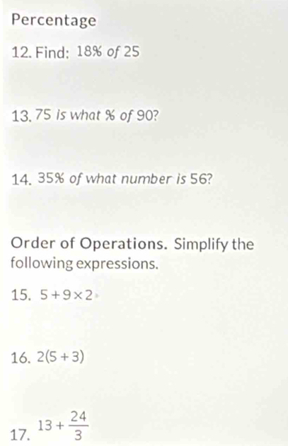 Percentage 
12. Find; 18% of 25
13. 75 is what % of 90? 
14. 35% of what number is 56? 
Order of Operations. Simplify the 
following expressions. 
15. 5+9* 2
16. 2(5+3)
17. 13+ 24/3 