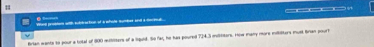 105 
● 0—— 
Word problem with subtraction of a whole number and a decimal... 
Brian wants to pour a total of 800 milliliters of a liguid. So far, he has poured 724.3 millilters. How many more milliters must Brian pourh