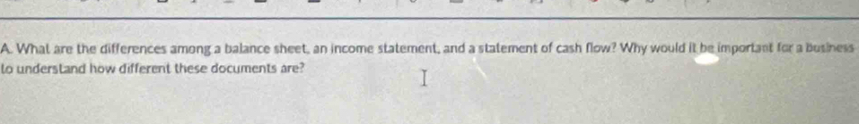 What are the differences among a balance sheet, an income statement, and a statement of cash flow? Why would it be important for a business 
lo understand how different these documents are?