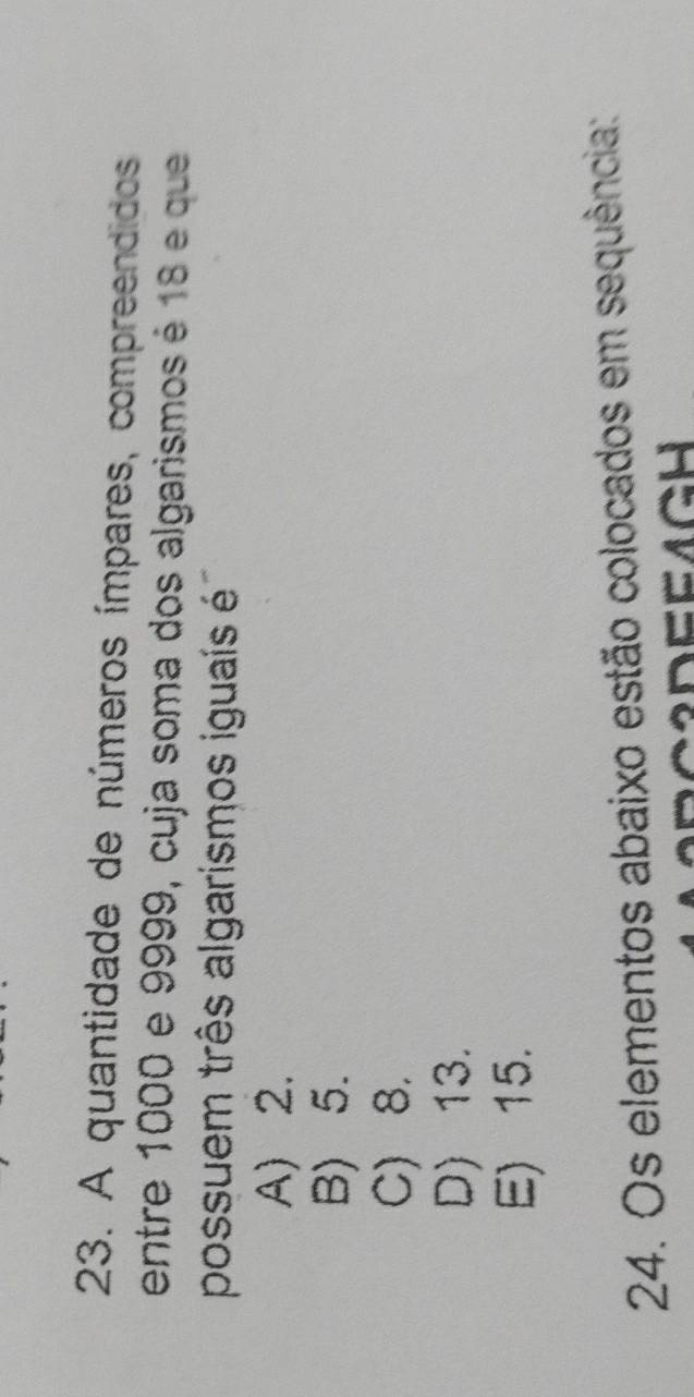 A quantidade de números ímpares, compreendidos
entre 1000 e 9999, cuja soma dos algarismos é 18 e que
possuem três algarismos iguaís é
A) 2.
B) 5.
C) 8.
D) 13.
E) 15.
24. Os elementos abaixo estão colocados em sequência: