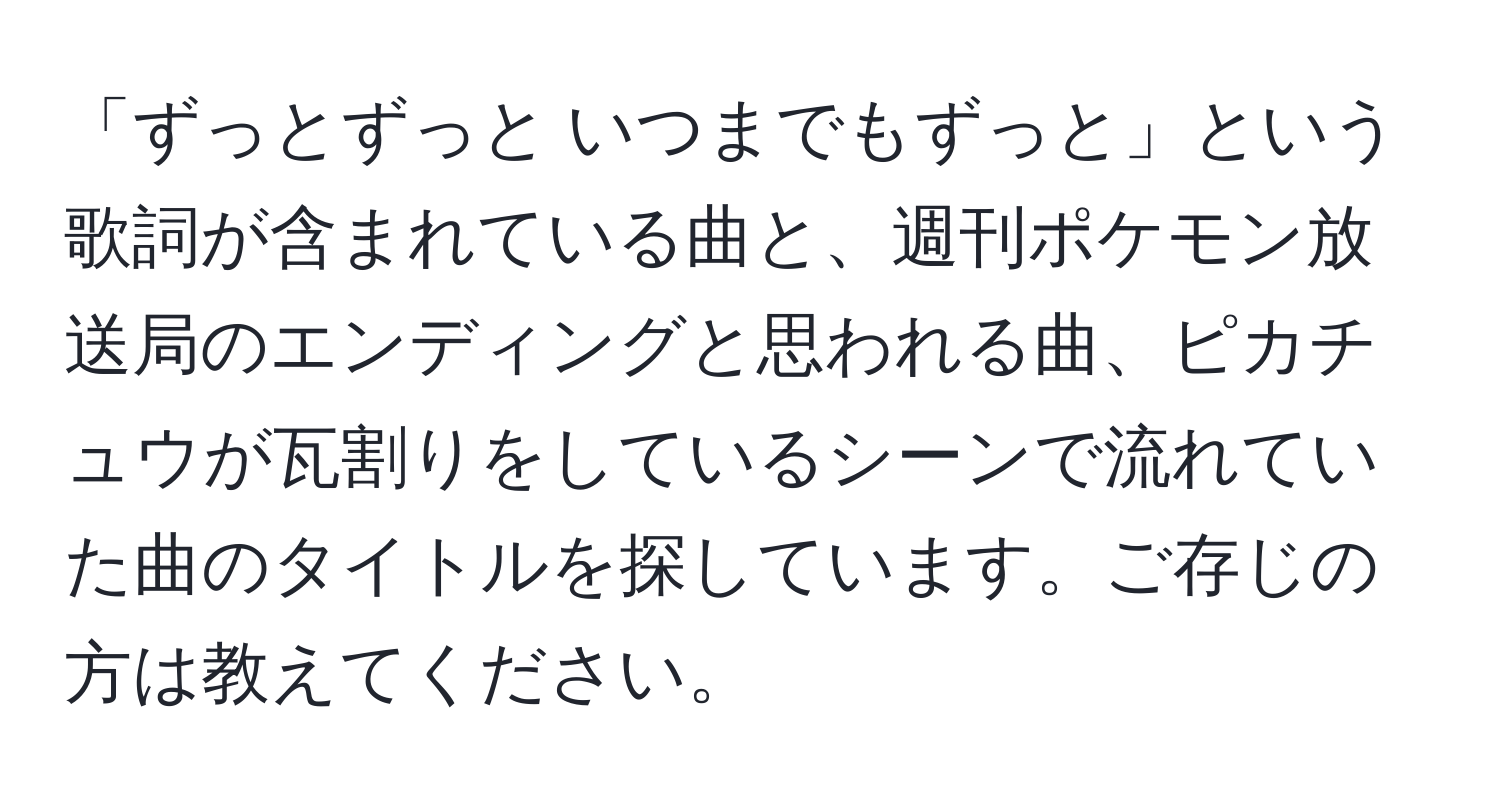 「ずっとずっと いつまでもずっと」という歌詞が含まれている曲と、週刊ポケモン放送局のエンディングと思われる曲、ピカチュウが瓦割りをしているシーンで流れていた曲のタイトルを探しています。ご存じの方は教えてください。