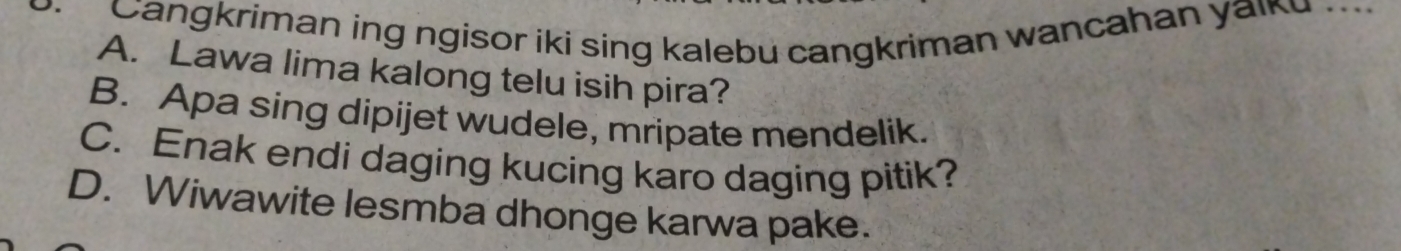 Cangkriman ing ngisor iki sing kalebu cangkriman wancahan yaiku ..
A. Lawa lima kalong telu isih pira?
B. Apa sing dipijet wudele, mripate mendelik.
C. Enak endi daging kucing karo daging pitik?
D. Wiwawite lesmba dhonge karwa pake.